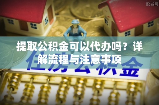 泰州提取公积金可以代办吗？详解流程与注意事项