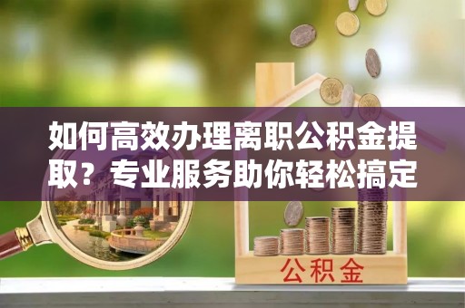 泰州如何高效办理离职公积金提取？专业服务助你轻松搞定