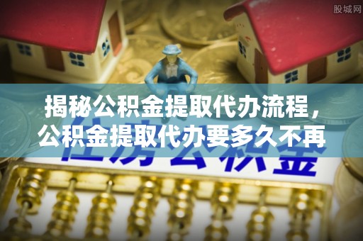 泰州揭秘公积金提取代办流程，公积金提取代办要多久不再是谜题