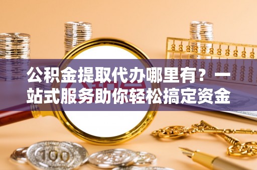泰州公积金提取代办哪里有？一站式服务助你轻松搞定资金难题