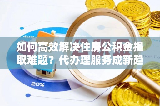 泰州如何高效解决住房公积金提取难题？代办理服务成新趋势