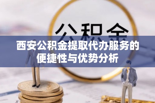 泰州西安公积金提取代办服务的便捷性与优势分析