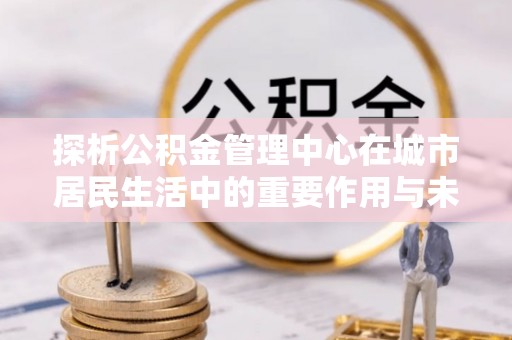 泰州探析公积金管理中心在城市居民生活中的重要作用与未来发展趋势