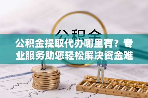 泰州公积金提取代办哪里有？专业服务助您轻松解决资金难题