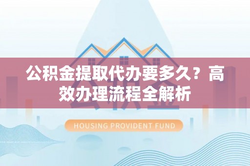 泰州公积金提取代办要多久？高效办理流程全解析