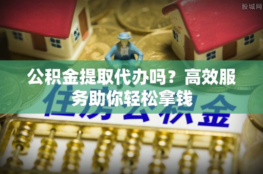 泰州公积金提取代办吗？高效服务助你轻松拿钱